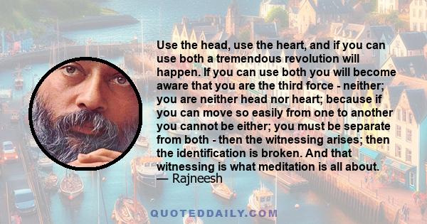 Use the head, use the heart, and if you can use both a tremendous revolution will happen. If you can use both you will become aware that you are the third force - neither; you are neither head nor heart; because if you