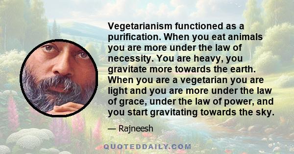 Vegetarianism functioned as a purification. When you eat animals you are more under the law of necessity. You are heavy, you gravitate more towards the earth. When you are a vegetarian you are light and you are more