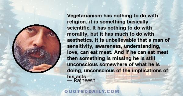 Vegetarianism has nothing to do with religion: it is something basically scientific. It has nothing to do with morality, but it has much to do with aesthetics. It is unbelievable that a man of sensitivity, awareness,