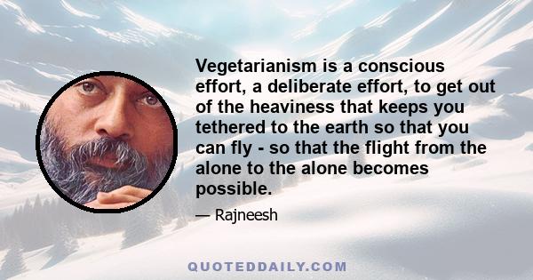 Vegetarianism is a conscious effort, a deliberate effort, to get out of the heaviness that keeps you tethered to the earth so that you can fly - so that the flight from the alone to the alone becomes possible.