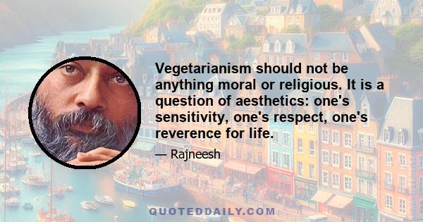 Vegetarianism should not be anything moral or religious. It is a question of aesthetics: one's sensitivity, one's respect, one's reverence for life.