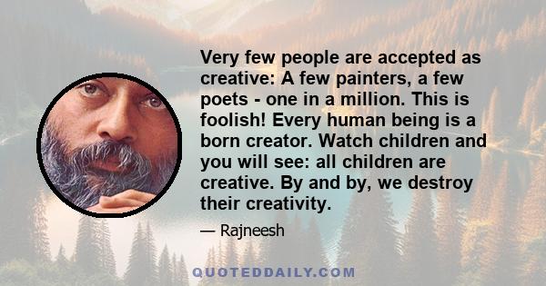 Very few people are accepted as creative: A few painters, a few poets - one in a million. This is foolish! Every human being is a born creator. Watch children and you will see: all children are creative. By and by, we