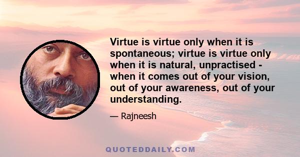 Virtue is virtue only when it is spontaneous; virtue is virtue only when it is natural, unpractised - when it comes out of your vision, out of your awareness, out of your understanding.