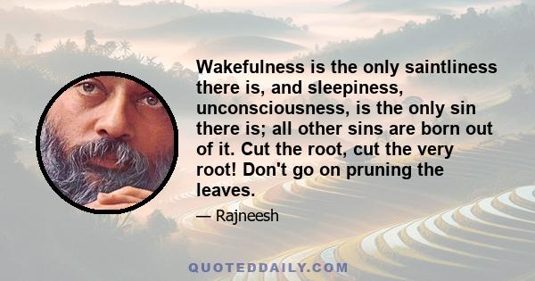 Wakefulness is the only saintliness there is, and sleepiness, unconsciousness, is the only sin there is; all other sins are born out of it. Cut the root, cut the very root! Don't go on pruning the leaves.