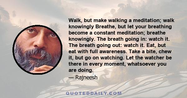 Walk, but make walking a meditation; walk knowingly Breathe, but let your breathing become a constant meditation; breathe knowingly. The breath going in: watch it. The breath going out: watch it. Eat, but eat with full