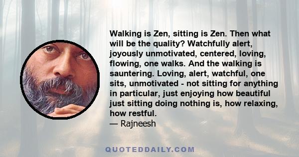 Walking is Zen, sitting is Zen. Then what will be the quality? Watchfully alert, joyously unmotivated, centered, loving, flowing, one walks. And the walking is sauntering. Loving, alert, watchful, one sits, unmotivated