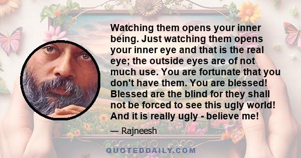 Watching them opens your inner being. Just watching them opens your inner eye and that is the real eye; the outside eyes are of not much use. You are fortunate that you don't have them. You are blessed! Blessed are the