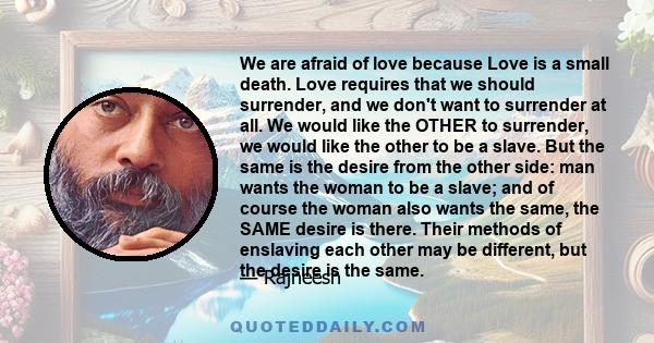 We are afraid of love because Love is a small death. Love requires that we should surrender, and we don't want to surrender at all. We would like the OTHER to surrender, we would like the other to be a slave. But the