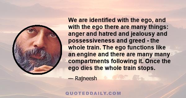 We are identified with the ego, and with the ego there are many things: anger and hatred and jealousy and possessiveness and greed - the whole train. The ego functions like an engine and there are many many compartments 