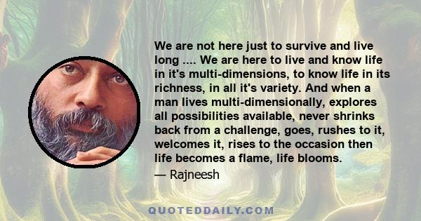 We are not here just to survive and live long .... We are here to live and know life in it's multi-dimensions, to know life in its richness, in all it's variety. And when a man lives multi-dimensionally, explores all