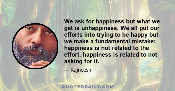 We ask for happiness but what we get is unhappiness. We all put our efforts into trying to be happy but we make a fundamental mistake: happiness is not related to the effort, happiness is related to not asking for it.