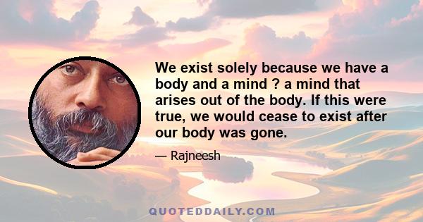 We exist solely because we have a body and a mind ? a mind that arises out of the body. If this were true, we would cease to exist after our body was gone.