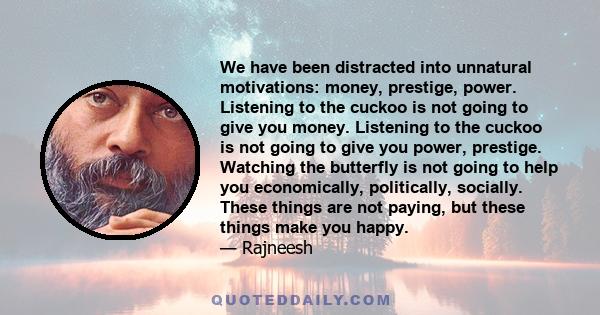 We have been distracted into unnatural motivations: money, prestige, power. Listening to the cuckoo is not going to give you money. Listening to the cuckoo is not going to give you power, prestige. Watching the