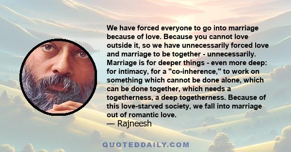 We have forced everyone to go into marriage because of love. Because you cannot love outside it, so we have unnecessarily forced love and marriage to be together - unnecessarily. Marriage is for deeper things - even