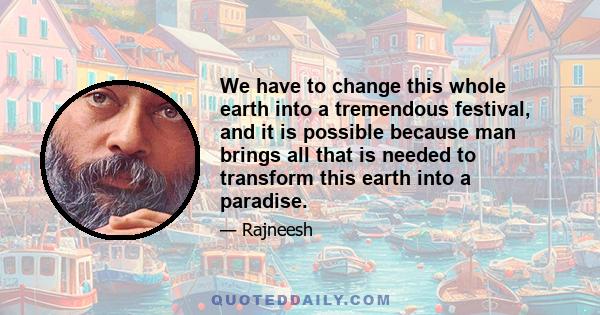 We have to change this whole earth into a tremendous festival, and it is possible because man brings all that is needed to transform this earth into a paradise.