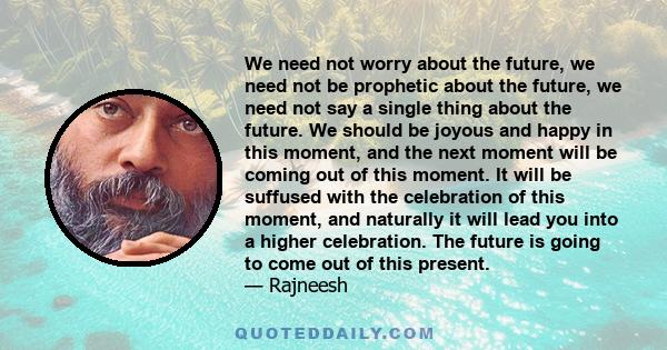 We need not worry about the future, we need not be prophetic about the future, we need not say a single thing about the future. We should be joyous and happy in this moment, and the next moment will be coming out of