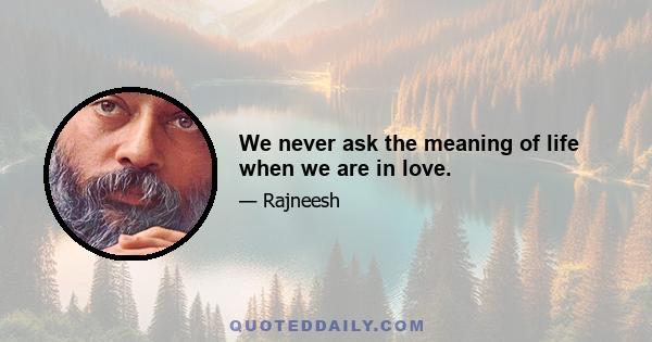 We never ask the meaning of life when we are in love.