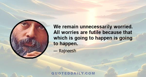 We remain unnecessarily worried. All worries are futile because that which is going to happen is going to happen.