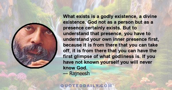 What exists is a godly existence, a divine existence. God not as a person but as a presence certainly exists. But to understand that presence, you have to understand your own inner presence first, because it is from