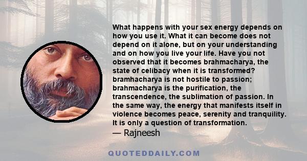 What happens with your sex energy depends on how you use it. What it can become does not depend on it alone, but on your understanding and on how you live your life. Have you not observed that it becomes brahmacharya,