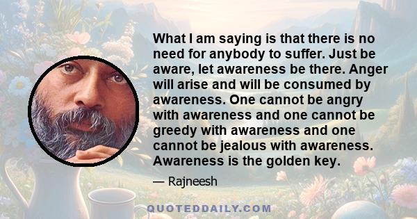 What I am saying is that there is no need for anybody to suffer. Just be aware, let awareness be there. Anger will arise and will be consumed by awareness. One cannot be angry with awareness and one cannot be greedy