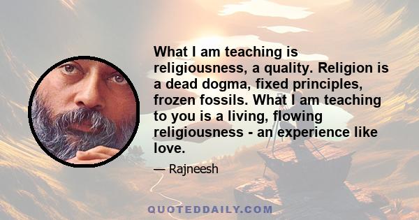 What I am teaching is religiousness, a quality. Religion is a dead dogma, fixed principles, frozen fossils. What I am teaching to you is a living, flowing religiousness - an experience like love.