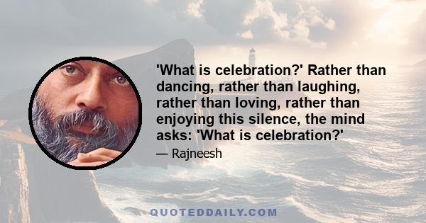 'What is celebration?' Rather than dancing, rather than laughing, rather than loving, rather than enjoying this silence, the mind asks: 'What is celebration?'