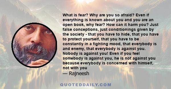 What is fear? Why are you so afraid? Even if everything is known about you and you are an open book, why fear? How can it harm you? Just false conceptions, just conditionings given by the society - that you have to