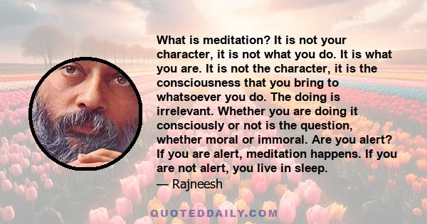 What is meditation? It is not your character, it is not what you do. It is what you are. It is not the character, it is the consciousness that you bring to whatsoever you do. The doing is irrelevant. Whether you are