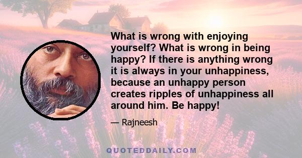 What is wrong with enjoying yourself? What is wrong in being happy? If there is anything wrong it is always in your unhappiness, because an unhappy person creates ripples of unhappiness all around him. Be happy!