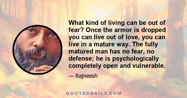 What kind of living can be out of fear? Once the armor is dropped you can live out of love, you can live in a mature way. The fully matured man has no fear, no defense; he is psychologically completely open and