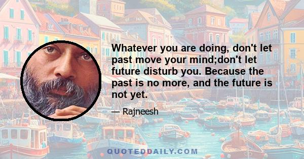 Whatever you are doing, don't let past move your mind;don't let future disturb you. Because the past is no more, and the future is not yet.