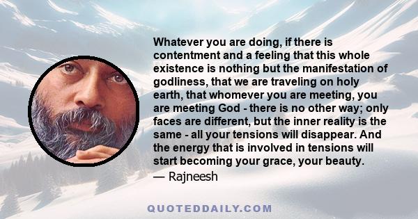 Whatever you are doing, if there is contentment and a feeling that this whole existence is nothing but the manifestation of godliness, that we are traveling on holy earth, that whomever you are meeting, you are meeting