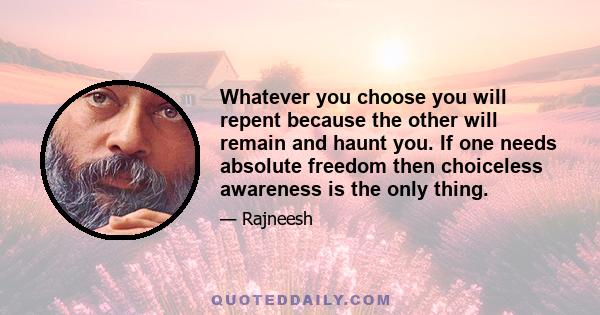 Whatever you choose you will repent because the other will remain and haunt you. If one needs absolute freedom then choiceless awareness is the only thing.