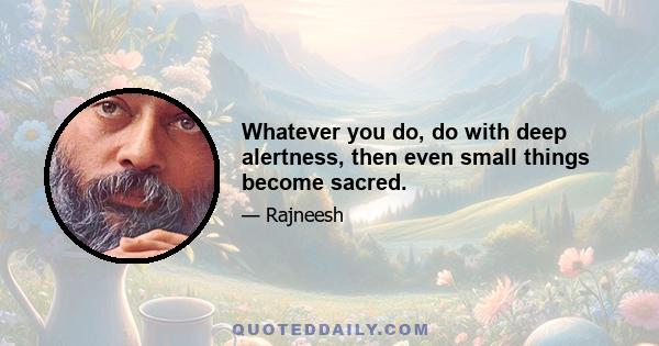 Whatever you do, do with deep alertness, then even small things become sacred.