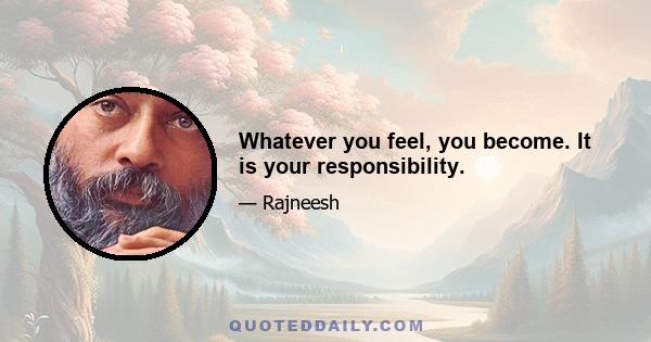 Whatever you feel, you become. It is your responsibility.