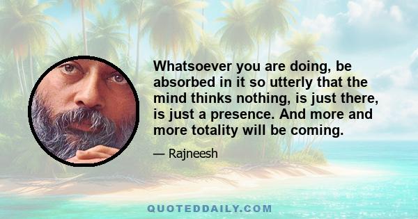 Whatsoever you are doing, be absorbed in it so utterly that the mind thinks nothing, is just there, is just a presence. And more and more totality will be coming.