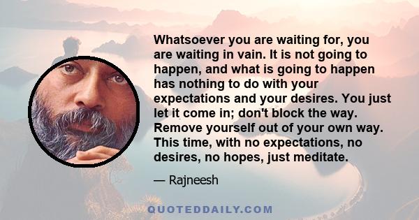 Whatsoever you are waiting for, you are waiting in vain. It is not going to happen, and what is going to happen has nothing to do with your expectations and your desires. You just let it come in; don't block the way.