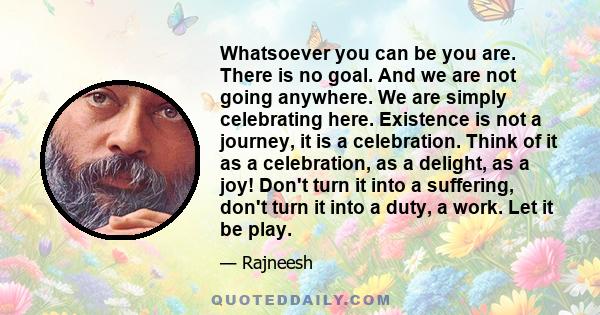 Whatsoever you can be you are. There is no goal. And we are not going anywhere. We are simply celebrating here. Existence is not a journey, it is a celebration. Think of it as a celebration, as a delight, as a joy!