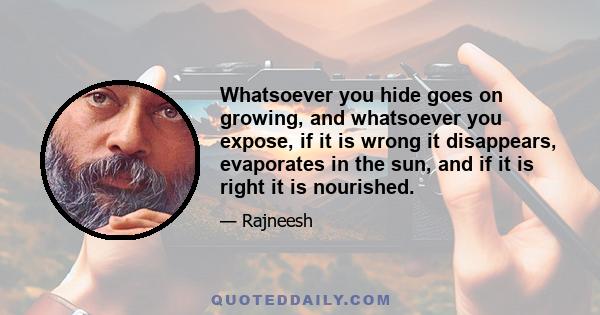 Whatsoever you hide goes on growing, and whatsoever you expose, if it is wrong it disappears, evaporates in the sun, and if it is right it is nourished.