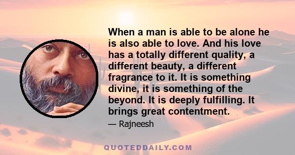 When a man is able to be alone he is also able to love. And his love has a totally different quality, a different beauty, a different fragrance to it. It is something divine, it is something of the beyond. It is deeply