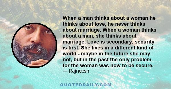 When a man thinks about a woman he thinks about love, he never thinks about marriage. When a woman thinks about a man, she thinks about marriage. Love is secondary, security is first. She lives in a different kind of