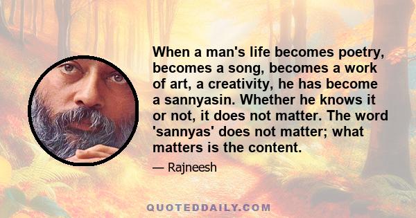 When a man's life becomes poetry, becomes a song, becomes a work of art, a creativity, he has become a sannyasin. Whether he knows it or not, it does not matter. The word 'sannyas' does not matter; what matters is the