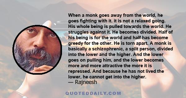 When a monk goes away from the world, he goes fighting with it. it is not a relaxed going. His whole being is pulled towards the world. He struggles against it. He becomes divided. Half of his being is for the world and 