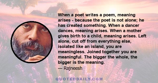 When a poet writes a poem, meaning arises - because the poet is not alone; he has created something. When a dancer dances, meaning arises. When a mother gives birth to a child, meaning arises. Left alone, cut off from