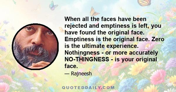 When all the faces have been rejected and emptiness is left, you have found the original face. Emptiness is the original face. Zero is the ultimate experience. Nothingness - or more accurately NO-THINGNESS - is your