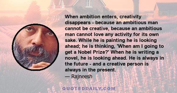 When ambition enters, creativity disappears - because an ambitious man cannot be creative, because an ambitious man cannot love any activity for its own sake. While he is painting he is looking ahead; he is thinking,