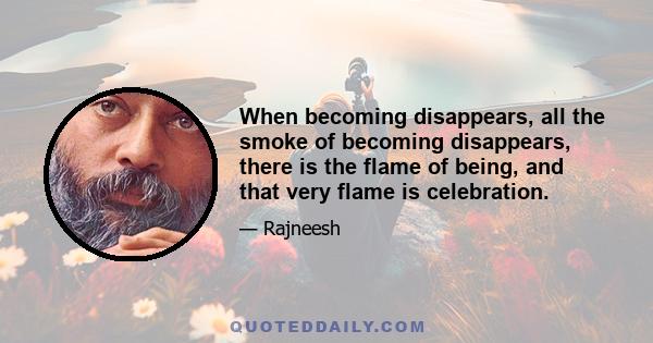 When becoming disappears, all the smoke of becoming disappears, there is the flame of being, and that very flame is celebration.