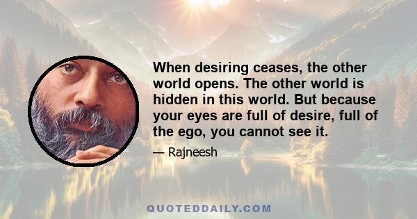 When desiring ceases, the other world opens. The other world is hidden in this world. But because your eyes are full of desire, full of the ego, you cannot see it.