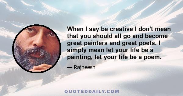 When I say be creative I don't mean that you should all go and become great painters and great poets. I simply mean let your life be a painting, let your life be a poem.